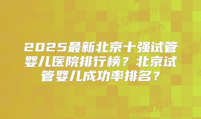 2025最新北京十强试管婴儿医院排行榜？北京试管婴儿成功率排名？