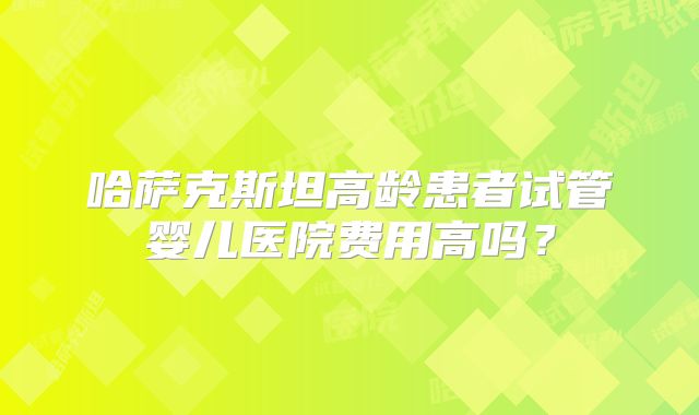 哈萨克斯坦高龄患者试管婴儿医院费用高吗？