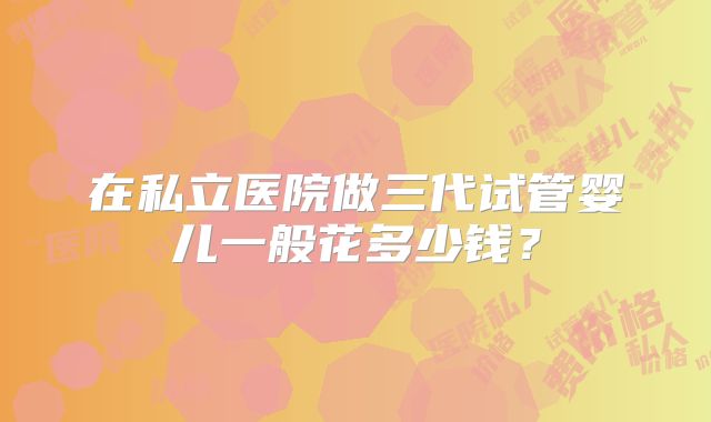 在私立医院做三代试管婴儿一般花多少钱?