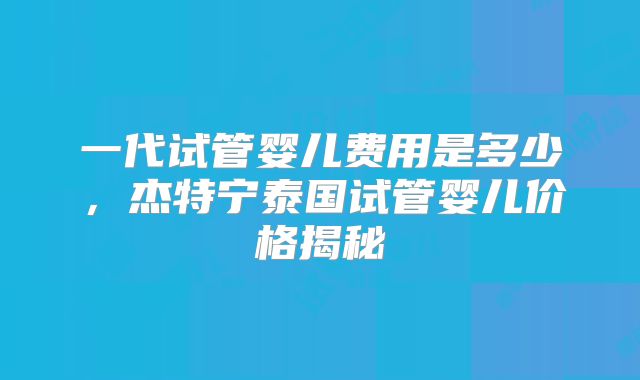 一代试管婴儿费用是多少,杰特宁泰国试管婴儿价格揭秘
