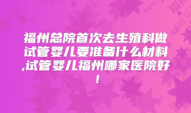 福州总院首次去生殖科做试管婴儿要准备什么材料,试管婴儿福州哪家医院好！