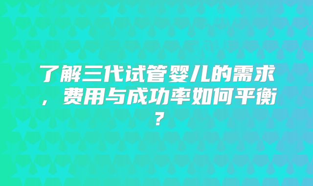 了解三代试管婴儿的需求，费用与成功率如何平衡？