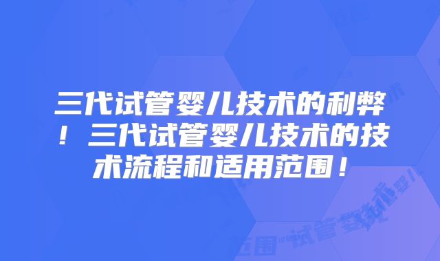 三代试管婴儿技术的利弊！三代试管婴儿技术的技术流程和适用范围！