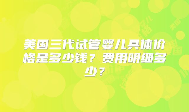 美国三代试管婴儿具体价格是多少钱？费用明细多少？