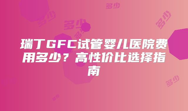 瑞丁GFC试管婴儿医院费用多少？高性价比选择指南