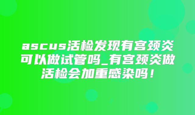 ascus活检发现有宫颈炎可以做试管吗_有宫颈炎做活检会加重感染吗!