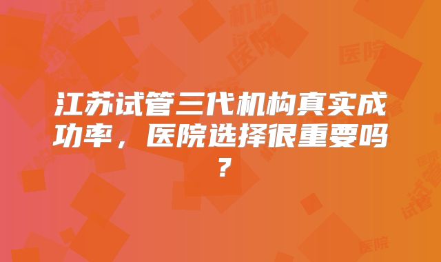 江苏试管三代机构真实成功率，医院选择很重要吗？
