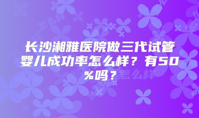 长沙湘雅医院做三代试管婴儿成功率怎么样？有50%吗？