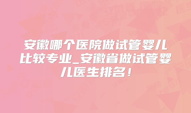 安徽哪个医院做试管婴儿比较专业_安徽省做试管婴儿医生排名！