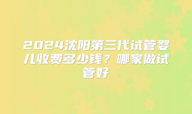 2024沈阳第三代试管婴儿收费多少钱？哪家做试管好