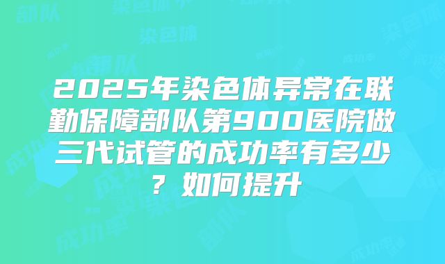 2025年染色体异常在联勤保障部队第900医院做三代试管的成功率有多少？如何提升