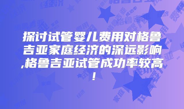 探讨试管婴儿费用对格鲁吉亚家庭经济的深远影响,格鲁吉亚试管成功率较高！