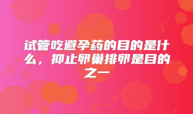 试管吃避孕药的目的是什么，抑止卵巢排卵是目的之一