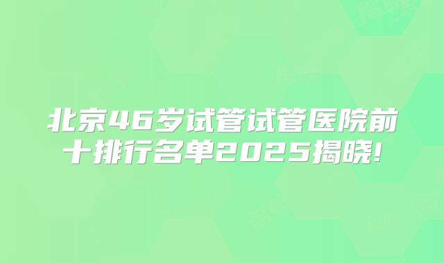 北京46岁试管试管医院前十排行名单2025揭晓!