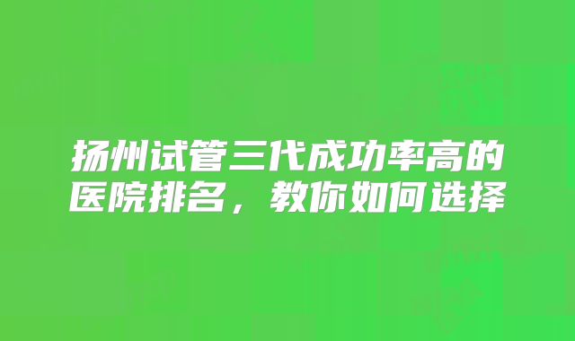 扬州试管三代成功率高的医院排名，教你如何选择