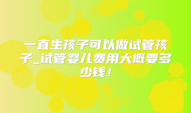 一直生孩子可以做试管孩子_试管婴儿费用大概要多少钱！