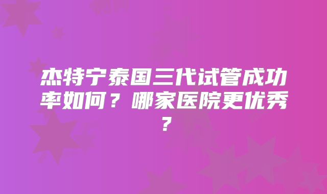 杰特宁泰国三代试管成功率如何？哪家医院更优秀？