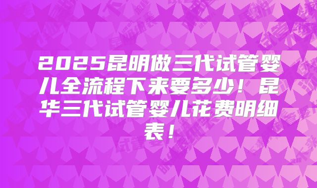 2025昆明做三代试管婴儿全流程下来要多少！昆华三代试管婴儿花费明细表！