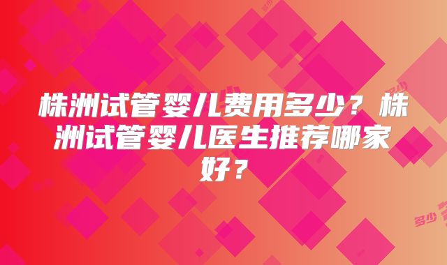 株洲试管婴儿费用多少？株洲试管婴儿医生推荐哪家好？