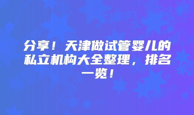 分享!天津做试管婴儿的私立机构大全整理,排名一览!