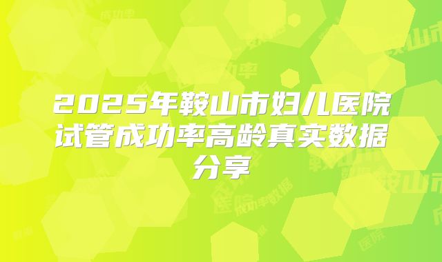 2025年鞍山市妇儿医院试管成功率高龄真实数据分享