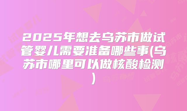 2025年想去乌苏市做试管婴儿需要准备哪些事(乌苏市哪里可以做核酸检测)