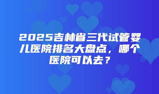 2025吉林省三代试管婴儿医院排名大盘点，哪个医院可以去？