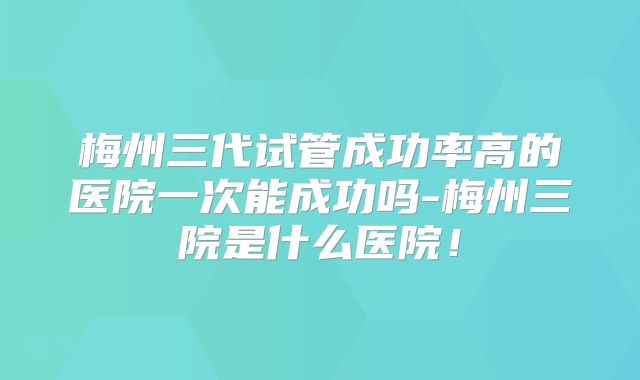 梅州三代试管成功率高的医院一次能成功吗-梅州三院是什么医院!