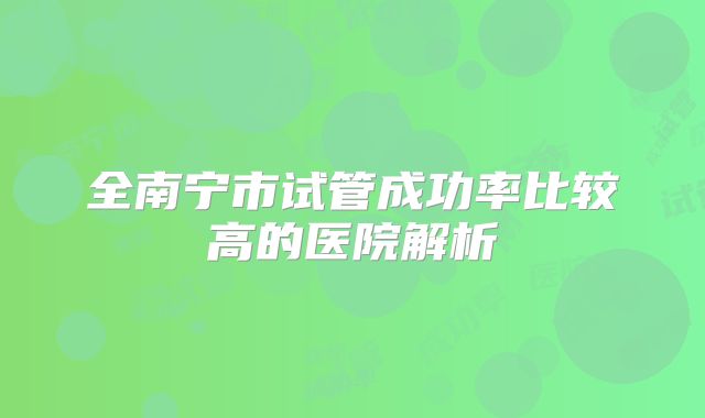 全南宁市试管成功率比较高的医院解析