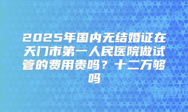 2025年国内无结婚证在天门市第一人民医院做试管的费用贵吗？十二万够吗