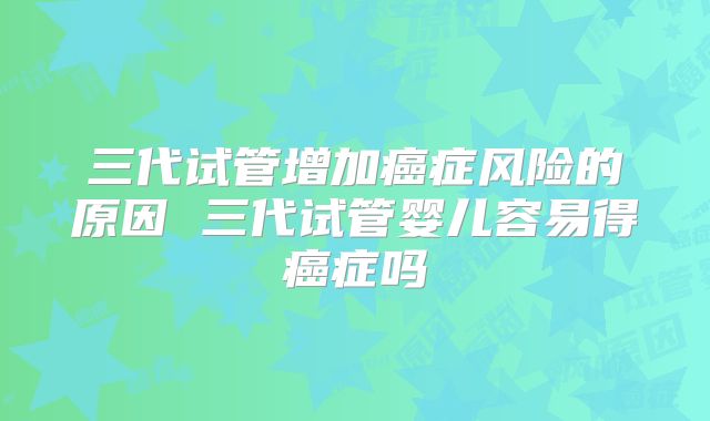 三代试管增加癌症风险的原因 三代试管婴儿容易得癌症吗