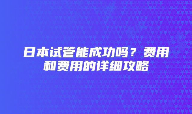 日本试管能成功吗？费用和费用的详细攻略