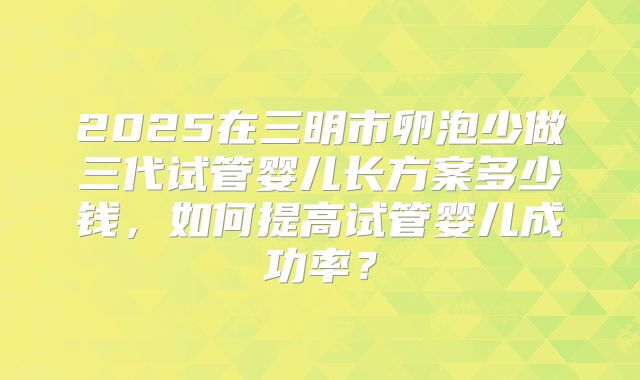 2025在三明市卵泡少做三代试管婴儿长方案多少钱，如何提高试管婴儿成功率？