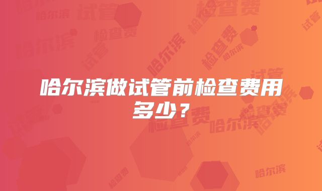 哈尔滨做试管前检查费用多少？