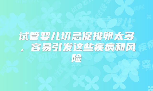 试管婴儿切忌促排卵太多，容易引发这些疾病和风险