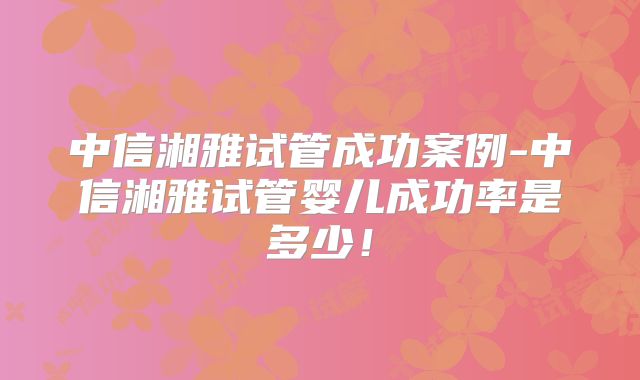 中信湘雅试管成功案例-中信湘雅试管婴儿成功率是多少!