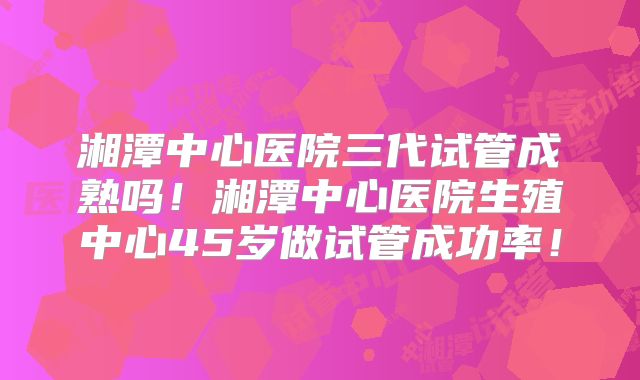 湘潭中心医院三代试管成熟吗！湘潭中心医院生殖中心45岁做试管成功率！