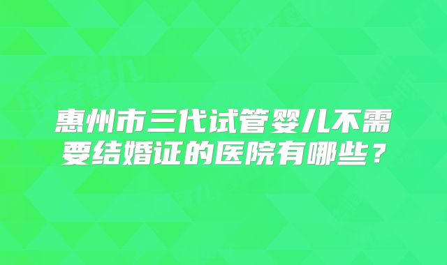 惠州市三代试管婴儿不需要结婚证的医院有哪些？