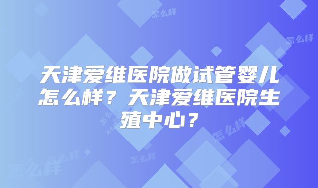 天津爱维医院做试管婴儿怎么样？天津爱维医院生殖中心？