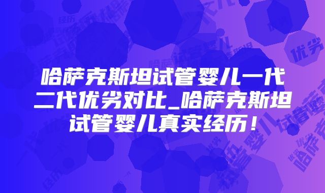 哈萨克斯坦试管婴儿一代二代优劣对比_哈萨克斯坦试管婴儿真实经历！