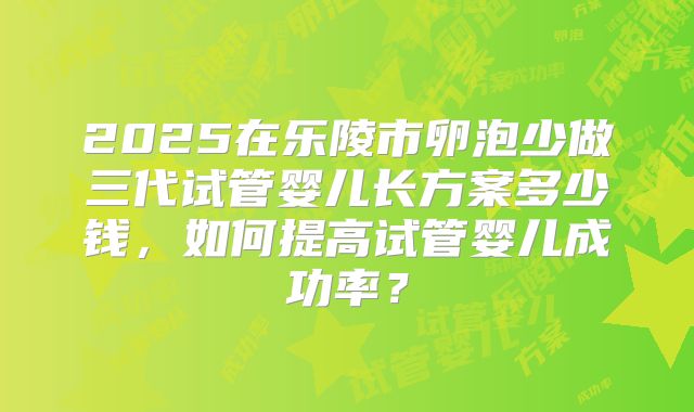 2025在乐陵市卵泡少做三代试管婴儿长方案多少钱,如何提高试管婴儿成功率?