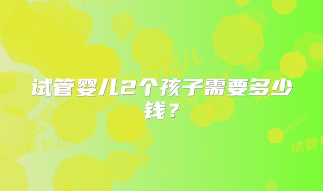 试管婴儿2个孩子需要多少钱?
