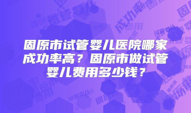 固原市试管婴儿医院哪家成功率高?固原市做试管婴儿费用多少钱?