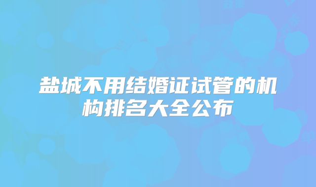 盐城不用结婚证试管的机构排名大全公布