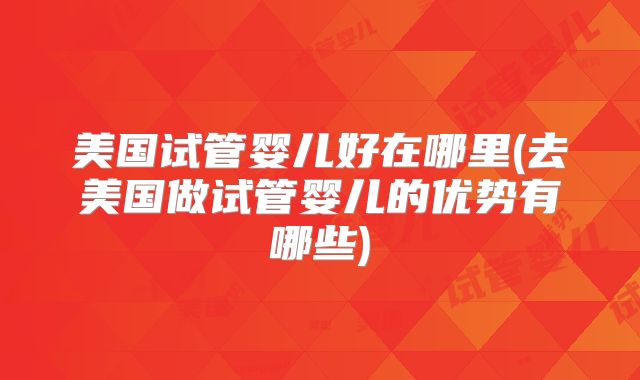 美国试管婴儿好在哪里(去美国做试管婴儿的优势有哪些)
