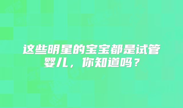 这些明星的宝宝都是试管婴儿，你知道吗？