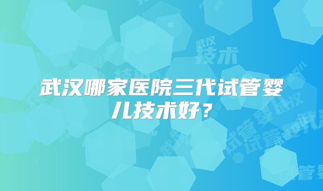 武汉哪家医院三代试管婴儿技术好?