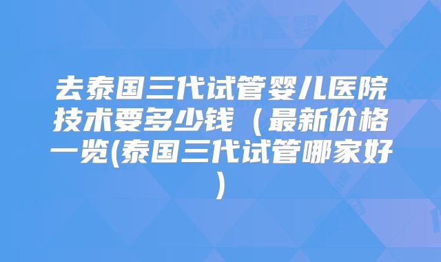去泰国三代试管婴儿医院技术要多少钱（最新价格一览(泰国三代试管哪家好)