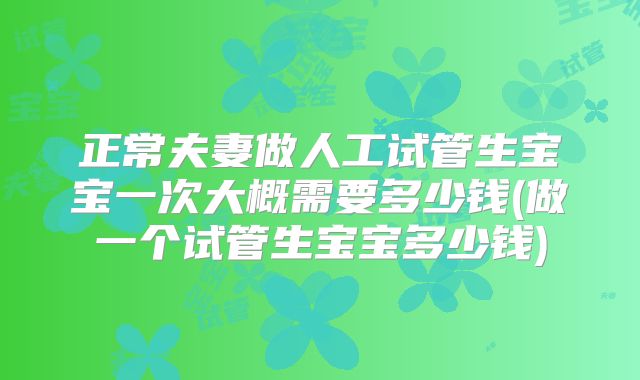 正常夫妻做人工试管生宝宝一次大概需要多少钱(做一个试管生宝宝多少钱)