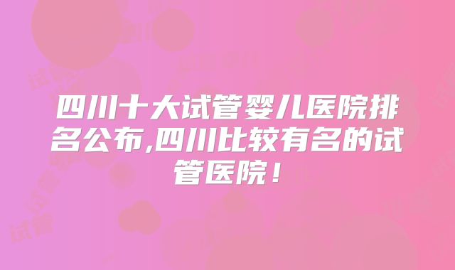 四川十大试管婴儿医院排名公布,四川比较有名的试管医院！
